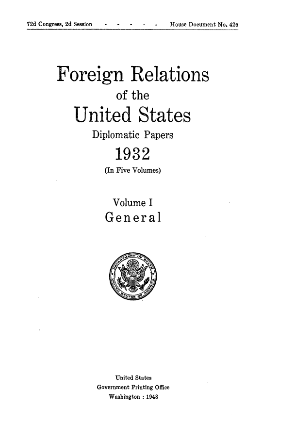 handle is hein.forrel/frushh0012 and id is 1 raw text is: 
72d Congress, 2d Session    -  House Document No. 426


Foreign Relations
             of the

    United States


Diplomatic Papers

     1932
   (In Five Volumes)


   Volume I
   General


    United States
Government Printing Office
   Washington : 1948


72d Congress, 2d Session


House Document No. 426


