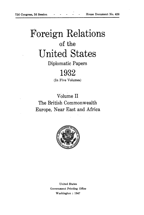 handle is hein.forrel/frushh0013 and id is 1 raw text is: 
- onrs-    -  House Document No. 426


Foreign Relations
            of the

    United States
        Diplomatic Papers

             1932
          (In Five Volumes)


          Volume II
   The British Commonwealth
   Europe, Near East and Africa


    United States
Government Printing Office
  Washington : 1947


72d Congress, 2d Session


