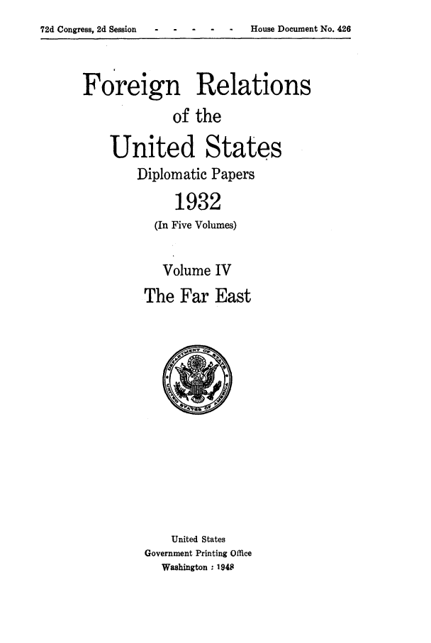 handle is hein.forrel/frushh0015 and id is 1 raw text is: 72d Congress, 2d Session - - -    -


Foreign Relations
             of the

    United States
        Diplomatic Papers
             1932
          (In Five Volumes)

          Volume IV
          The Far East


    United States
Government Printing Office
  Washington  1948


House Document No. 426


