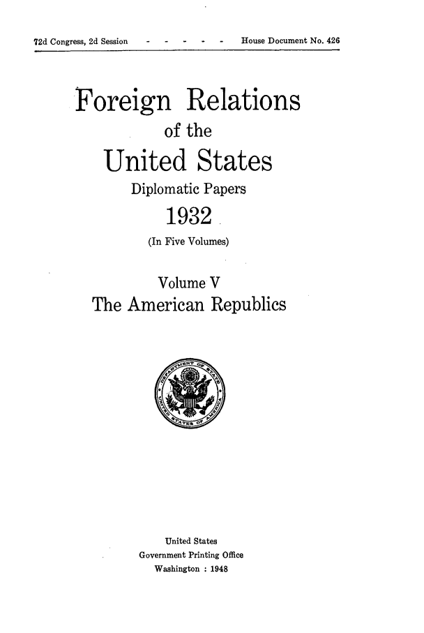 handle is hein.forrel/frushh0016 and id is 1 raw text is: 
72d Congress, 2d Session    -   -    - ----House Document No. 426


Foreign Relations
             of the

    United States
        Diplomatic Papers
             1932.
          (In Five Volumes)

            Volume V
   The American Republics


    United States
Government Printing Office
  Washington : 1948


