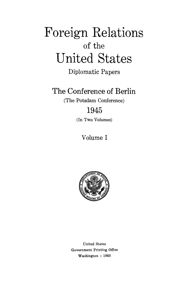 handle is hein.forrel/frusht0001 and id is 1 raw text is: 


Foreign Relations
            of the

   United States
       Diplomatic Papers

  The Conference of Berlin
      (The Potsdam Conference)
             1945
          (In Two Volumes)


Volume I


    United States
Government Printing Office
  Washington : 1960


