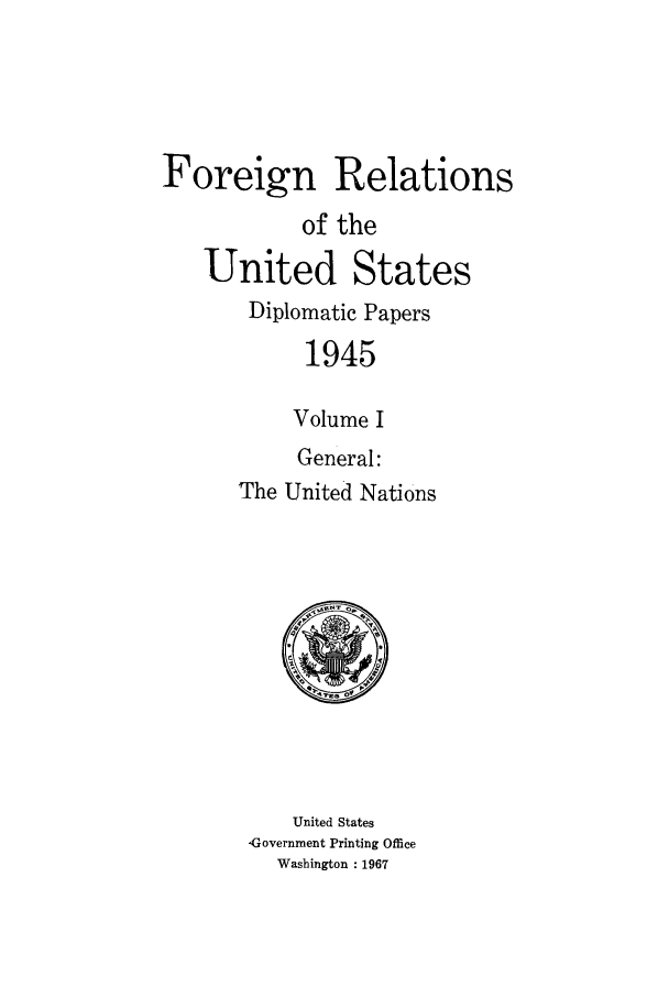 handle is hein.forrel/frusht0002 and id is 1 raw text is: 




Foreign Relations
            of the
   United States
       Diplomatic Papers
            1945

            Volume I
            General:
      The United Nations


    United States
ýGovernrnent Printing Office
  Washington : 1967


