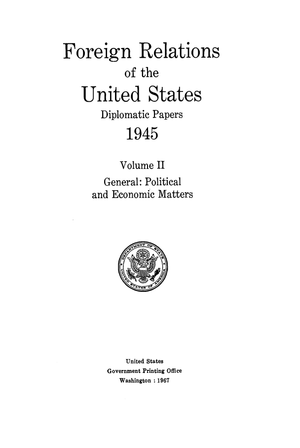 handle is hein.forrel/frusht0003 and id is 1 raw text is: 


Foreign Relations
            of the

   United States
       Diplomatic Papers
            1945

            Volume II
        General: Political
     and Economic Matters


   United States
Government Printing Office
  Washington : 1967



