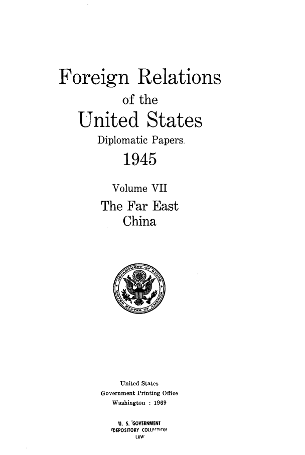 handle is hein.forrel/frusht0008 and id is 1 raw text is: 




Foreign Relations
            of the

    United States
        Diplomatic Papers

             1945

          Volume VII
        The Far East
             China


    United States
Government Printing Office
  Washington : 1969
  U. S. -GOVERNMENT
  CDEPOSITORY COLLFrTION
       LAW


