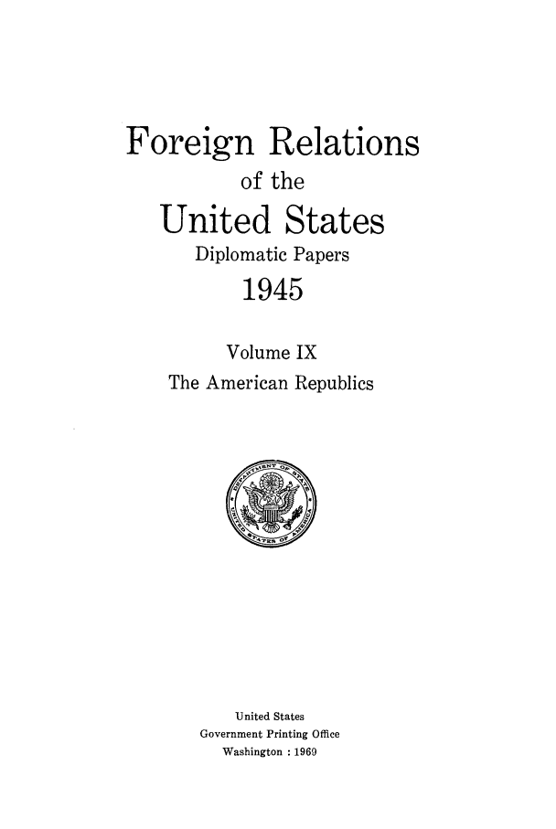 handle is hein.forrel/frusht0010 and id is 1 raw text is: 




Foreign Relations
           of the

   United States
       Diplomatic Papers
           1945


           Volume IX
    The American Republics


   United States
Government Printing Office
  Washington : 1969


