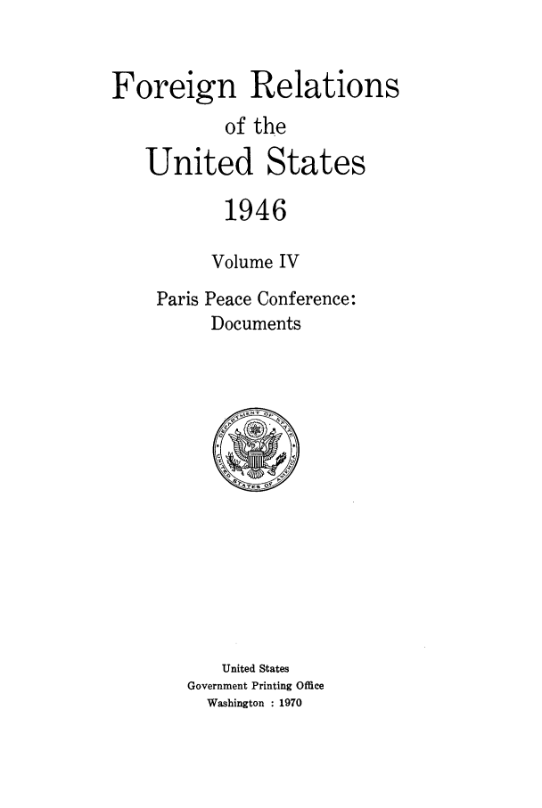 handle is hein.forrel/frusht0014 and id is 1 raw text is: 


Foreign Relations
           of the
   United States

           1946

           Volume IV
    Paris Peace Conference:
          Documents


   United States
Government Printing Office
  Washington : 1970


