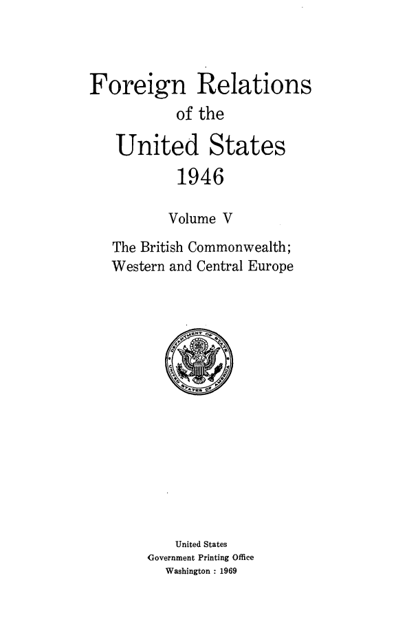 handle is hein.forrel/frusht0015 and id is 1 raw text is: 



Foreign Relations
           of the

   United States
           1946

           Volume V
   The British Commonwealth;
   Western and Central Europe


    United States
Government Printing Office
  Washington : 1969


