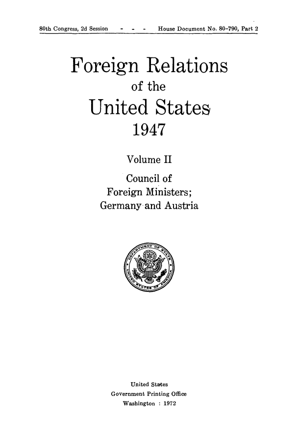 handle is hein.forrel/frusht0023 and id is 1 raw text is: 
80th Congress, 2d Session  -   -   -    House Document No. 80-790, Part 2


Foreign Relations
            of the

    United States
             1947

           Volume II


     Council of
 Foreign Ministers;
Germany-and Austria


    United States
Government Printing Office
  Washington : 1972


