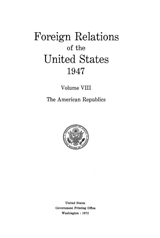 handle is hein.forrel/frusht0029 and id is 1 raw text is: 



Foreign Relations
           of the
   United States
           1947

         Volume VIII
    The American Republics


   United States
Government Printing Office
  Washington : 1972


