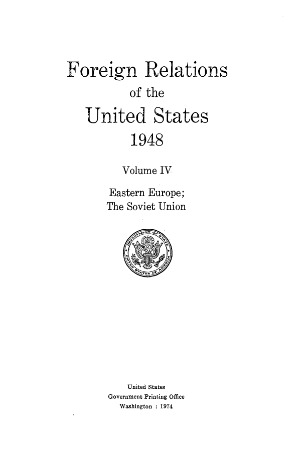 handle is hein.forrel/frusht0035 and id is 1 raw text is: 



Foreign Relations
           of the

   United States
            1948

          Volume IV
        Eastern Europe;
        The Soviet Union


   United States
Government Printing Office
  Washington : 1974


