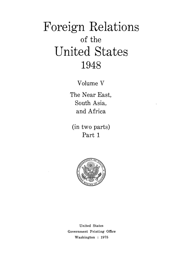 handle is hein.forrel/frusht0036 and id is 1 raw text is: 

Foreign Relations
           of the

   United States
           1948

           Volume V
        The Near East,
        South Asia,
          and Africa

          (in two parts)
            Part 1


   United States
Government Printing Office
  Washington : 1975


