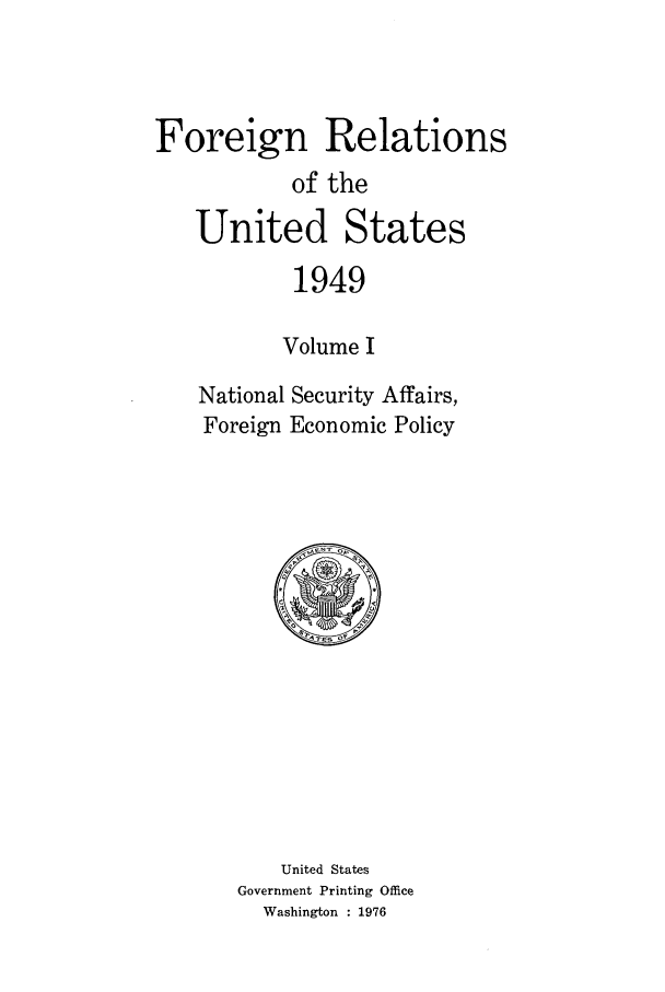 handle is hein.forrel/frusht0042 and id is 1 raw text is: 



Foreign Relations
           of the
   United States
           1949

           Volume I
    National Security Affairs,
    Foreign Economic Policy


    United States
Government Printing Office
  Washington : 1976


