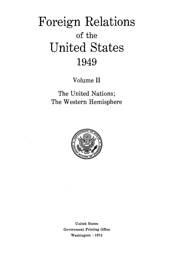 handle is hein.forrel/frusht0043 and id is 1 raw text is: 

Foreign Relations
           of the
   United States
           1949

           Volume II
      The United Nations;
    The Western Hemisphere


   United States
Government Printing Office
  Washington : 1975


