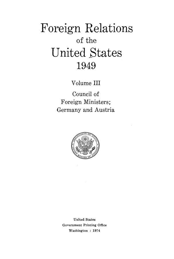 handle is hein.forrel/frusht0044 and id is 1 raw text is: 


Foreign Relations
           of the

   United States
           1949

           Volume III
           Council of
      Foreign Ministers;
      Germany and Austria


   United States
Government Printing Office
  Washington : 1974


