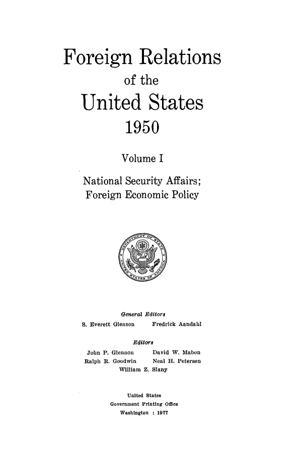 handle is hein.forrel/frusht0053 and id is 1 raw text is: 




Foreign Relations

              of the

    United States

              1950


              Volume I

    National Security Affairs;
    Foreign Economic Policy


         General Editors
S. Everett Gleason     Fredrick Aandahl

            Editors


John P. Glennon
Ralph B. Goodwin
        William


  David W. Mabon
  Neal H. Petersen
Z. Slany


    United States
Government Printing Office
  Washington : 1977


