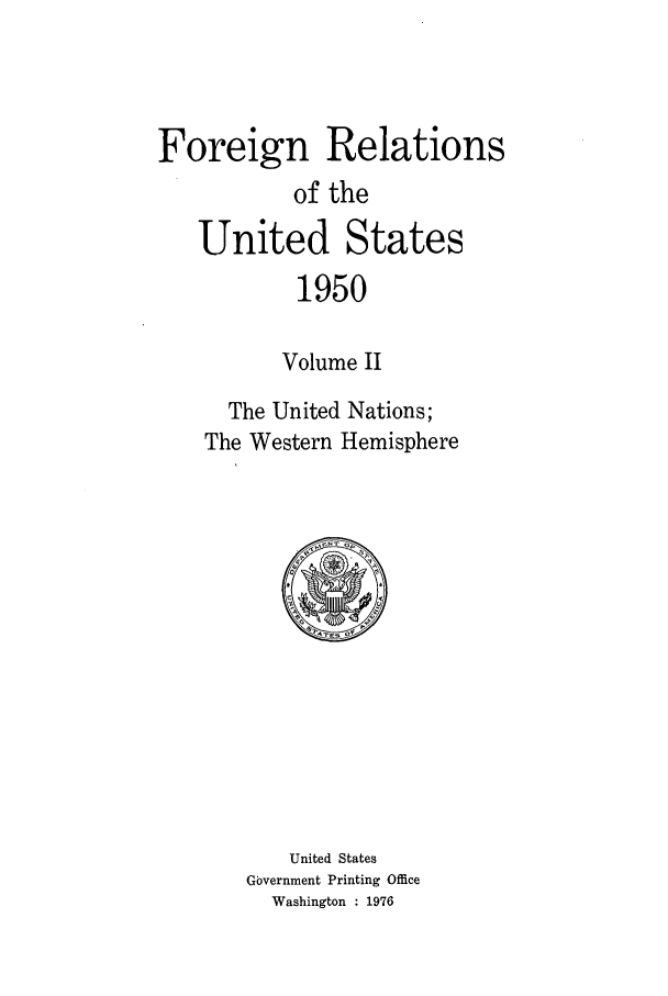 handle is hein.forrel/frusht0054 and id is 1 raw text is: 



Foreign Relations
           of the
   United States
           1950

           Volume II
      The United Nations;
    The Western Hemisphere


   United States
Government Printing Office
  Washington : 1976


