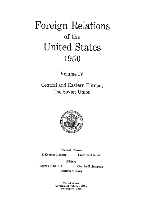 handle is hein.forrel/frusht0056 and id is 1 raw text is: 



Foreign Relations

              of the

    United States

              1950

            Volume IV

   Central and Eastern Europe;
         The Soviet Union


General Editors


S. Everett Gleason


Fredrick Aandahl


Editors


Rogers P. Churchill


Charles S. Sampson


William Z. Slany


    United States
Government Printing Office
   Washington: 1980


