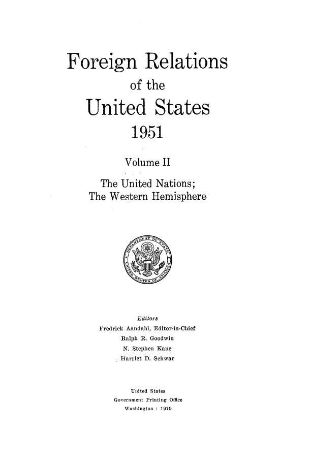 handle is hein.forrel/frusht0061 and id is 1 raw text is: 




Foreign Relations

              of the

    United States

              1951

            Volume II

       The United Nations;
     The Western Hemisphere.


        Editor8
Fredrick Aandahl, Editor-in-Chief
     Ralph R. Goodwin
     N. Stephen Kane
     Harriet D. *Schwar


       United States
   Government Printing Office
     Washington : 1979


