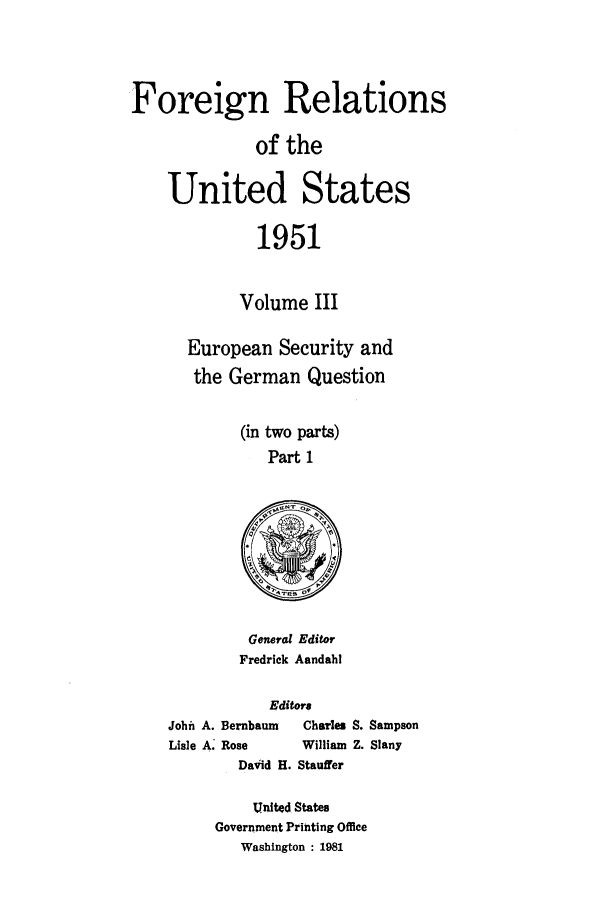 handle is hein.forrel/frusht0062 and id is 1 raw text is: 



Foreign Relations

              of the

    United States

              1951

            Volume III

       European Security and
       the German Question

             (in two parts)
                Part 1


General Editor
Fredrick Aandahl


           Editors
John A. Bernbaum      Charles S. Sampson
Lisle A. Rose  William Z. Slany
        Daiid H. Stauffer

          United States
     Government Printing Office
        Washington : 1981


