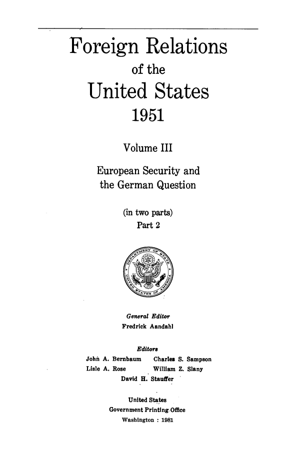 handle is hein.forrel/frusht0063 and id is 1 raw text is: 


Foreign Relations

              of the

    United States

              1951

            Volume III

      European Security and
      the German Question

            (in two parts)
               Part 2


General Editor
Fredrick Aandahl


            Editors
John A. Bernbaum     Charles S. Sampson
Lisle A. Rose       William Z. Slany
        David H. Stauffer


    United States
Government Printing.Office
   Washington : 1981


