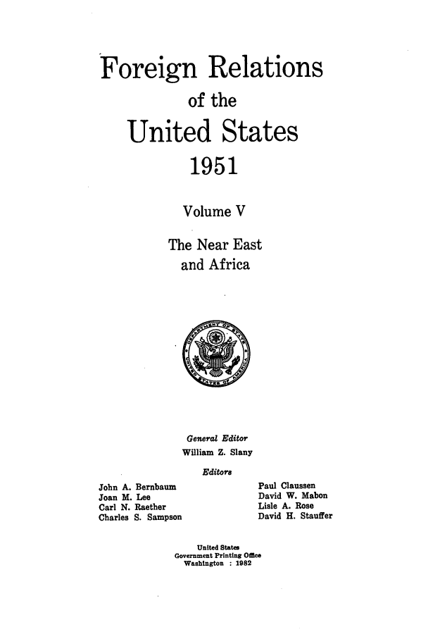 handle is hein.forrel/frusht0065 and id is 1 raw text is: 



Foreign Relations

               of the

     United States

               1951


               Volume V

            The Near East
              and Africa


               General Editor
               William Z. Slany
                 Editors
John A. Bernbaum
Joan M. Lee
Carl N. Raether
Charles S. Sampson


Paul Claussen
David W. Mabon
Lisle A. Rose
David H. Stauffer


    United States
Government Printing Office
  Washington : 1982


