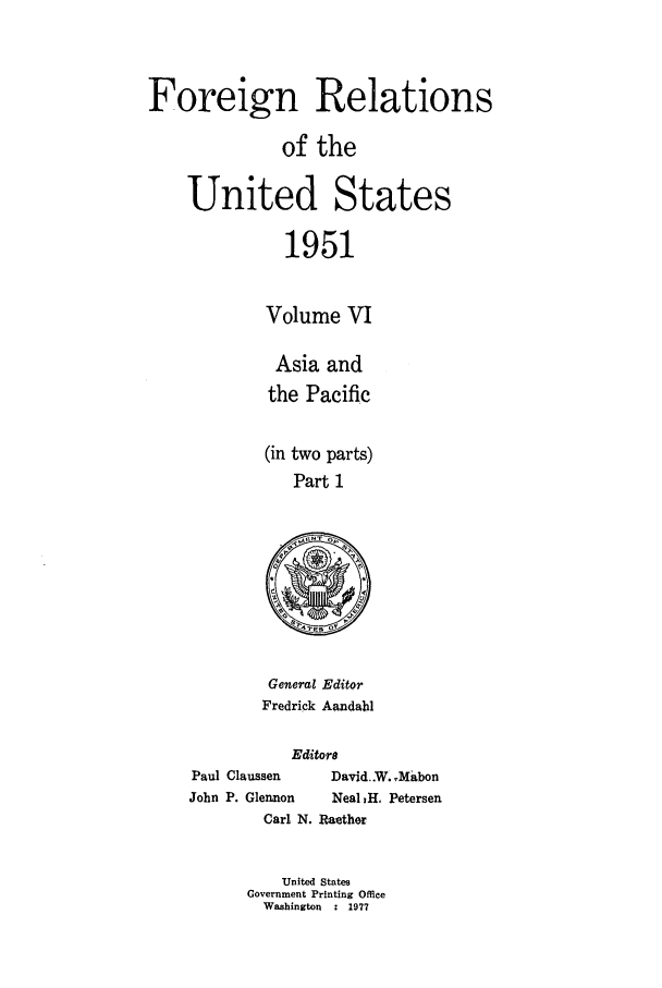 handle is hein.forrel/frusht0066 and id is 1 raw text is: 


Foreign Relations

              of the

    United States

               1951

             Volume VI


Asia and
the Pacific

(in two parts)
   Part 1


General Editor
Fredrick Aandahl


           Editors
Paul Claussen  David..W. XMabon
John P. Glennon Neal 1H. Petersen
        Carl N. Raether

          United States
      Government Printing Office
        Washington  : 1977


