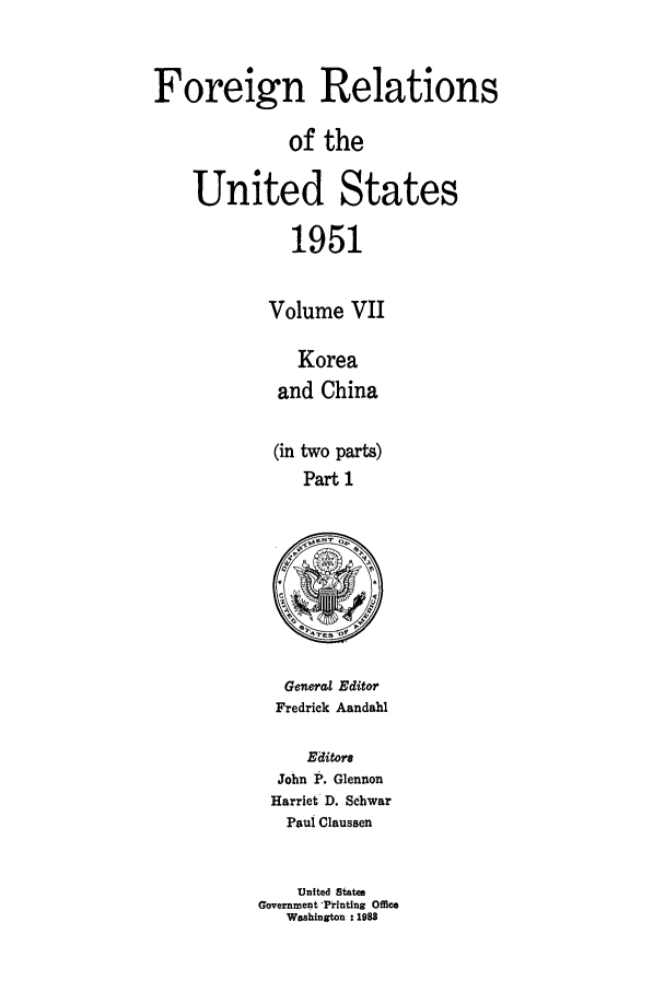 handle is hein.forrel/frusht0068 and id is 1 raw text is: 


Foreign Relations

              of the

    United States

              1951

            Volume VII

               Korea
             and China

             (in two parts)
               Part 1


   General Editor
   Fredrick Aandahl

     Editora
  John P. Glennon
  Harriet D. Schwar
  Paul Claussen


    United States
Government 'Printing Office
   Washington : 1988


