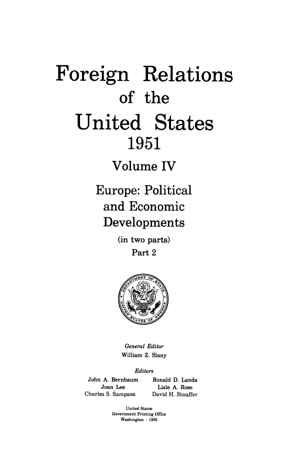 handle is hein.forrel/frusht0070 and id is 1 raw text is: 





Foreign Relations

              of the

    United States

                1951

            Volume IV


Europe: Political
  and Economic
  Developments
     (in two parts)
        Part 2


General Editor
William Z. Slany


Editors


John A. Bernbaum
    Joan Lee
Charles S. Sampson


Ronald D. Landa
Lisle A. Rose
David H. Stauffer


   United States
Government Printing Office
  Washington : 1985


