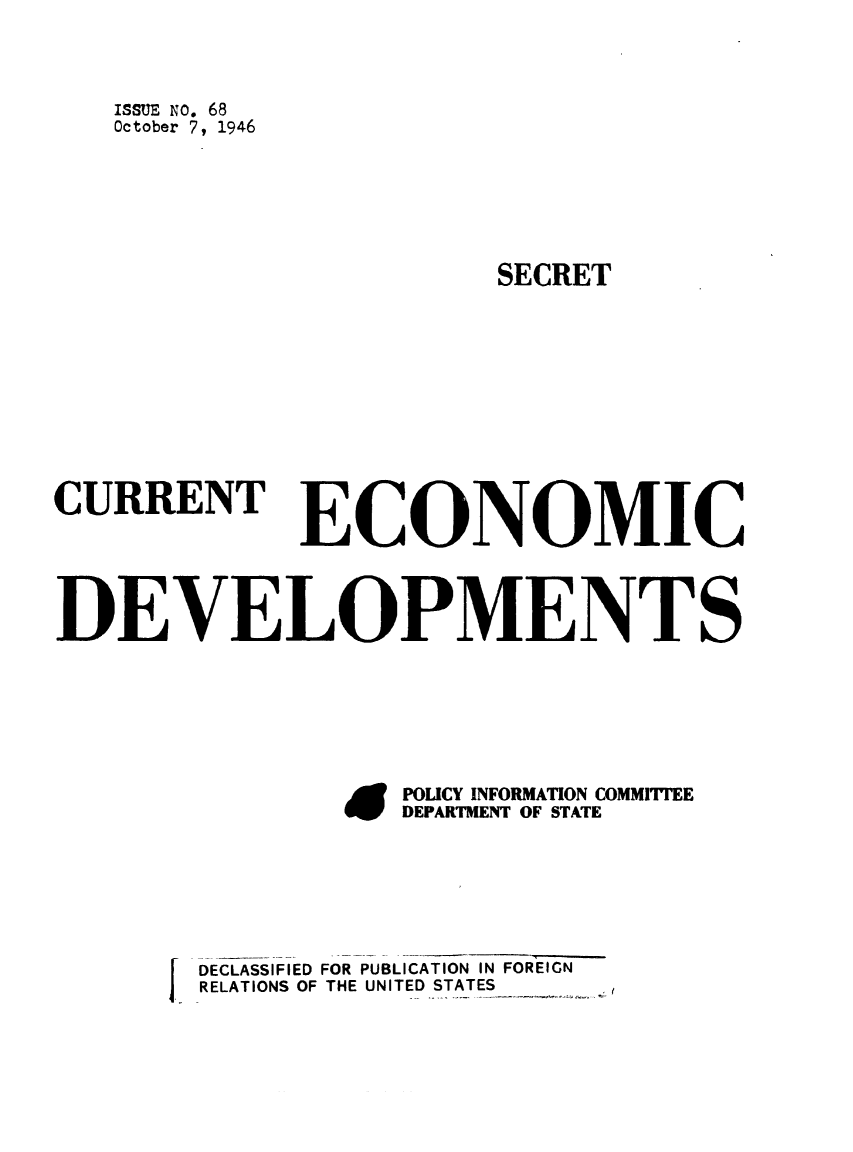 handle is hein.forrel/frusht0074 and id is 1 raw text is: ISSUE NO. 68
October 7, 1946
SECRET
CURRENT ECONOMIC
DEVELOPMENT S
EPOLICY INFORMATION COMMITTEE
DEPARTMENT OF STATE

DECLASSIFIED FOR PUBLICATION IN FOREIGN
RELATIONS OF THE UNITED STATES


