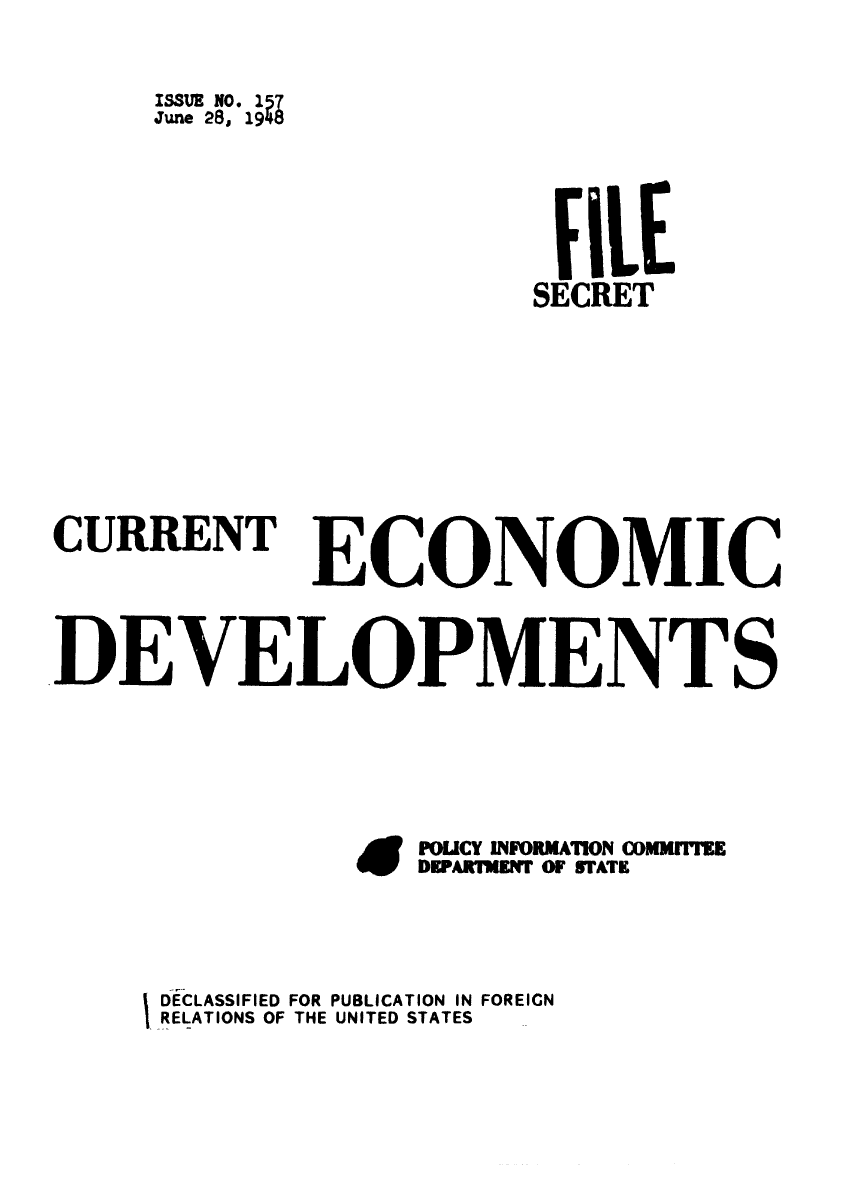 handle is hein.forrel/frusht0075 and id is 1 raw text is: ISSUE N0- 157
June 28, 1948
fILE
SECRET
CURRENT ECONOMIC
DEVELOPMENT S
Ei  POLICY INFORMATION COOIM
DEPARTAMNT OF STATE
DECLASSIFIED FOR PUBLICATION IN FOREIGN
RELATIONS OF THE UNITED STATES


