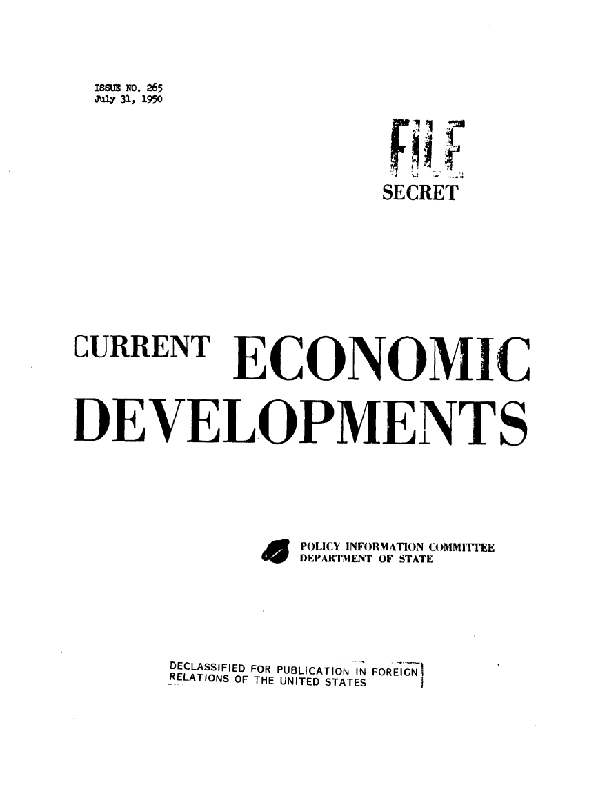 handle is hein.forrel/frusht0076 and id is 1 raw text is: issuz No. 265
Ju4 31, 1950
SECRET
CURRENT ECONOMIC
DEVELOPMENTS
E  POLICY INFORMATION COMMITTEE
DUPARTNMENT OF STATE
DECLASSIFIED FOR PUBLICATION  IN FOREIGN
-RELATIONS OF THE UNITED STATES


