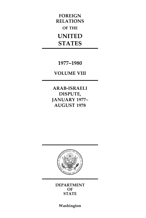 handle is hein.forrel/frusjc0004 and id is 1 raw text is: FOREIGN
RELATIONS
OF THE
UNITED
STATES

1977-1980
VOLUME VIII

ARAB-ISRAELI
DISPUTE,
JANUARY 1977-
AUGUST 1978

DEPARTMENT
OF
STATE

Washington


