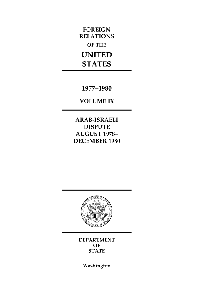 handle is hein.forrel/frusjc0009 and id is 1 raw text is: FOREIGN
RELATIONS
OF THE
UNITED
STATES

1977-1980
VOLUME IX

ARAB-ISRAELI
DISPUTE
AUGUST 1978-
DECEMBER 1980

DEPARTMENT
OF
STATE

Washington


