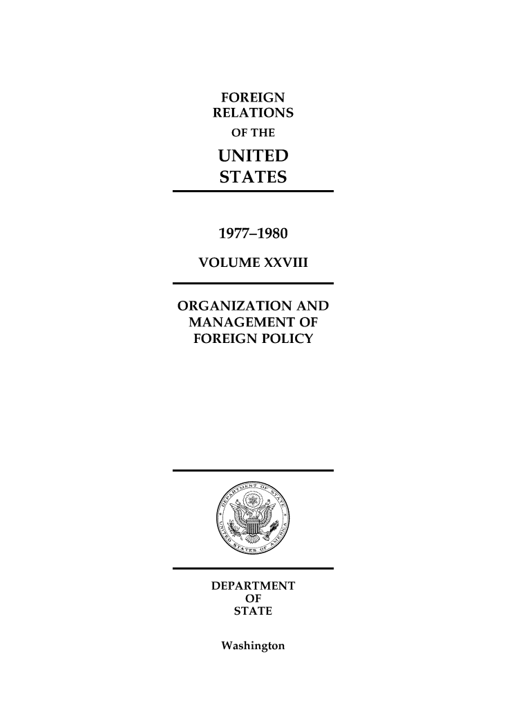 handle is hein.forrel/frusjc0028 and id is 1 raw text is: 





FOREIGN
RELATIONS
  OF THE

  UNITED
  STATES


  1977-1980

VOLUME XXVIII


ORGANIZATION AND
MANAGEMENT   OF
  FOREIGN POLICY


DEPARTMENT
    OF
    STATE


Washington


