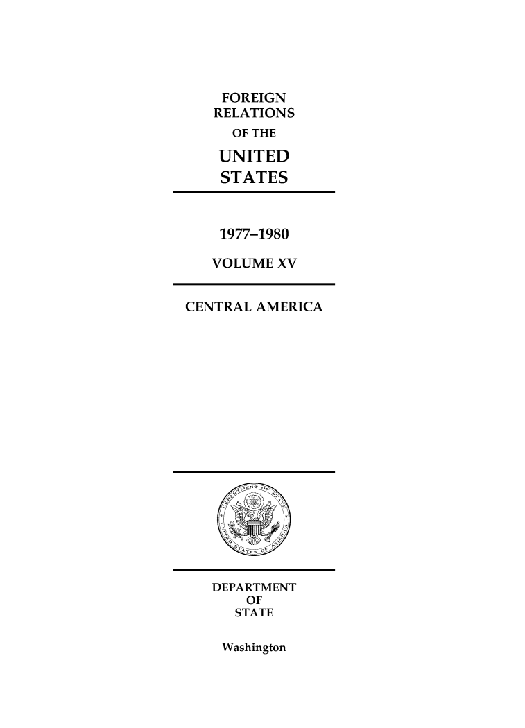 handle is hein.forrel/frusjc0031 and id is 1 raw text is: 





FOREIGN
RELATIONS
  OF THE

  UNITED
  STATES


1977-1980

VOLUME XV


CENTRAL AMERICA


DEPARTMENT
    OF
    STATE


Washington



