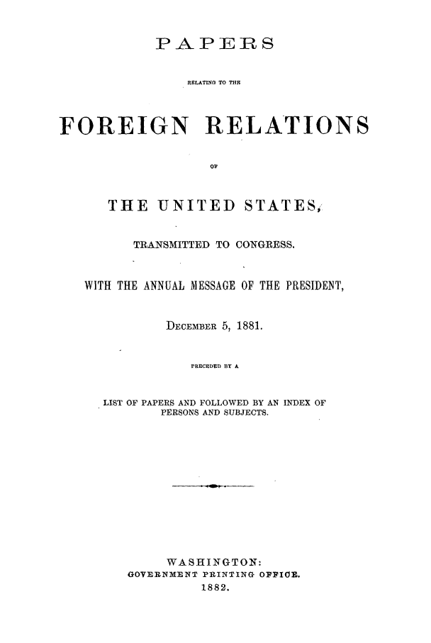 handle is hein.forrel/frusjg0001 and id is 1 raw text is: 

            PAPERS


                RELATING TO TRIO



FOREIGN RELATIONS





      THE UNITED STATES,


         TRANSMITTED TO CONGRESS.


   WITH THE ANNUAL MESSAGE OF THE PRESIDENT,


             DECEMBER 5, 1881.


                 PRECEDED BY A


      LIST OF PAPERS AND FOLLOWED BY AN INDEX OF
             PERSONS AND SUBJECTS.











             WASHINGTON:
         GOVERNMENT PRINTING OFFIOZ.
                  1882.



