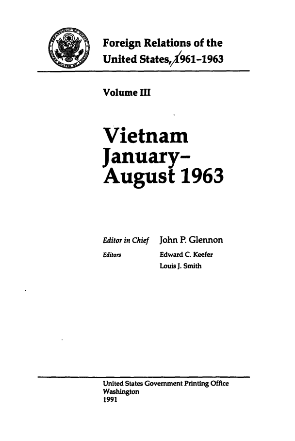 handle is hein.forrel/frusjk0003 and id is 1 raw text is: 

Foreign Relations of the
United States,,Y961-1963


Volume MI


Vietnam
January-
August 1963


Editor in Chief
Editors


John P. Glennon
Edward C. Keefer
Louis J. Smith


United States Government Printing Office
Washington
1991


