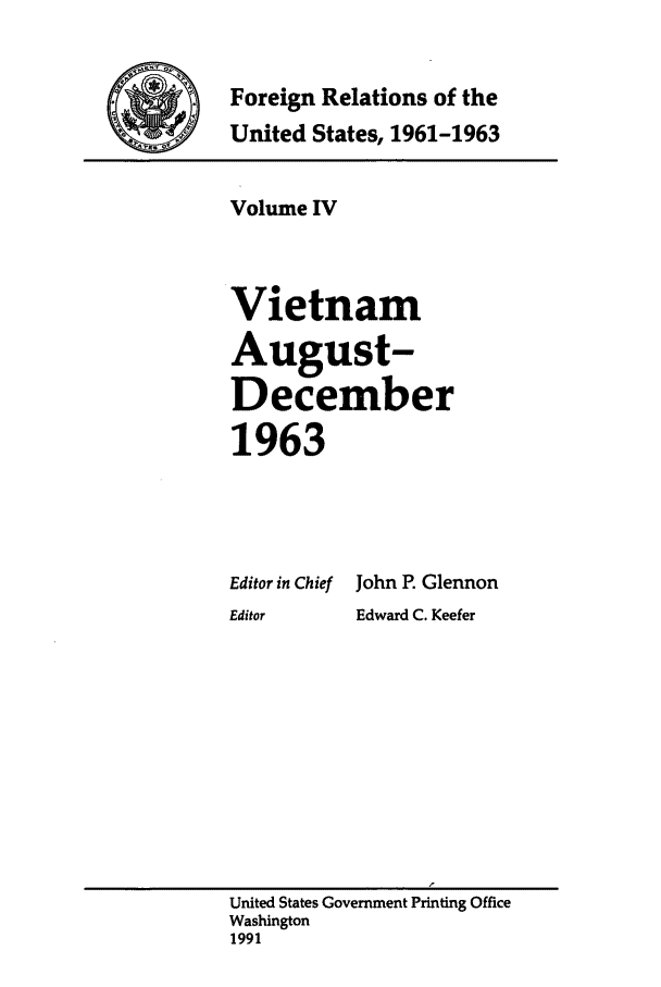 handle is hein.forrel/frusjk0004 and id is 1 raw text is: 

Foreign Relations of the
United States, 1961-1963


Volume IV


Vietnam
August-
December
1963


Editor in Chief
Editor


John P. Glennon
Edward C. Keefer


United States Government Printing Office
Washington
1991


