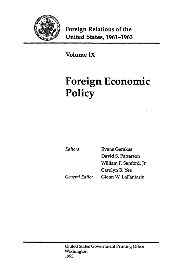 handle is hein.forrel/frusjk0009 and id is 1 raw text is: 


           Foreign Relations of the
4 w, United States, 1961-1963


Volume IX



Foreign Economic

Policy







Editors      Evans Gerakas
             David S. Patterson
             William F. Sanford, Jr.
             Carolyn B. Yee
General Editor  Glenn W. LaFantasie


United States Government Printing Office
Washington
1995


