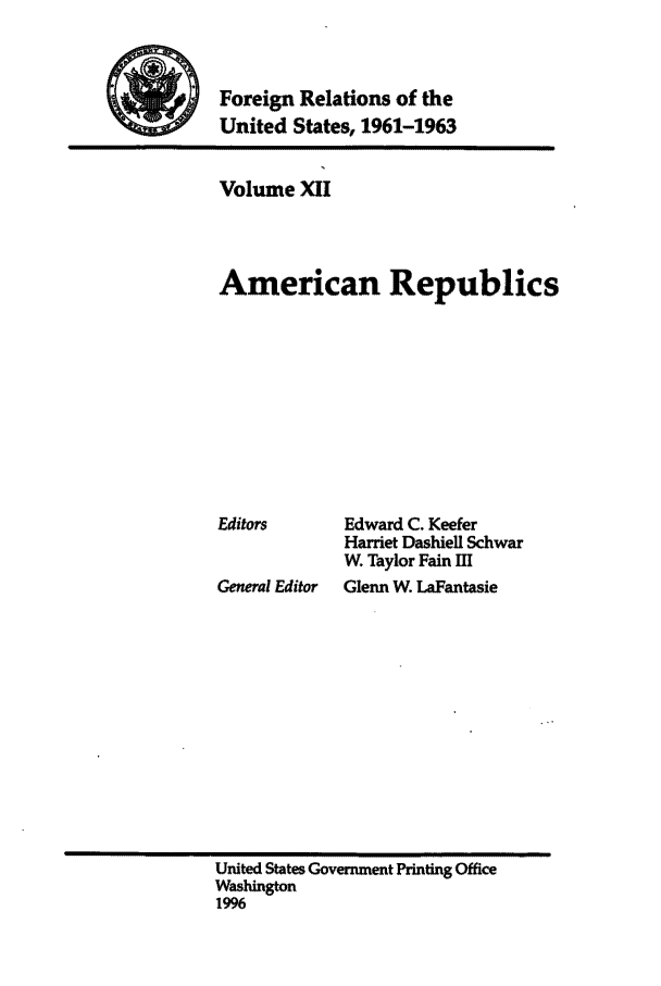 handle is hein.forrel/frusjk0012 and id is 1 raw text is: 


Foreign Relations of the
United States, 1961-1963


Volume XII



American Republics


Editors


Ceneral Editor


Edward C. Keefer
Harriet Dashiell Schwar
W. Taylor Fain Ell
Glenn W LaFantasie


United States Government Printing Office
Washington
1996


