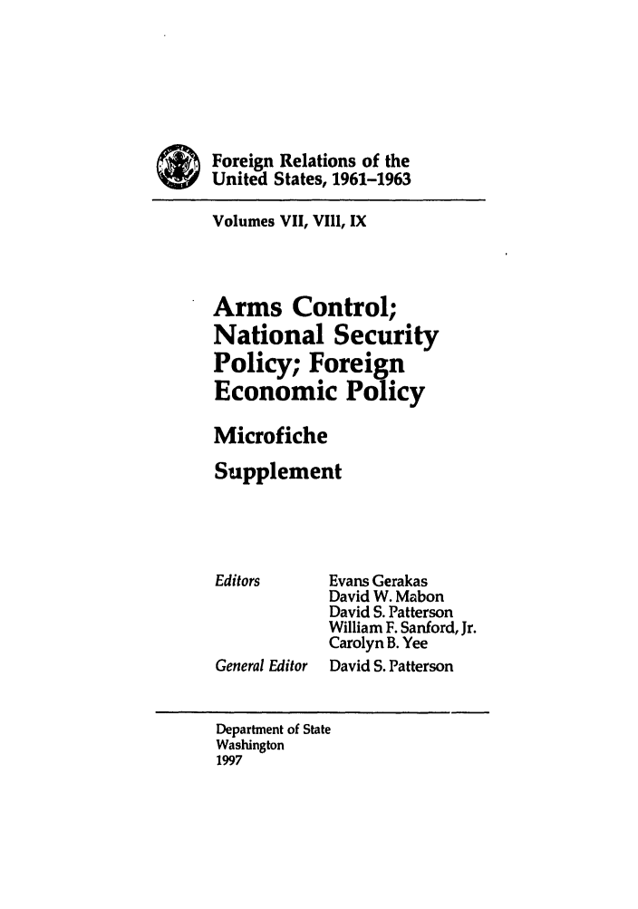 handle is hein.forrel/frusjk0026 and id is 1 raw text is: 





*Foreign Relations of the
      SUnited States, 1961-1963

      Volumes VII, VIII, IX



      Arms Control;
      National Security
      Policy; Foreign
      Economic Policy

      Microfiche
      Supplement




      Editors     Evans Gerakas
                  David W. Mabon
                  David S. Patterson
                  William F. Sanford, Jr.
                  Carolyn B. Yee
      General Editor  David S. Patterson


      Department of State
      Washington
      1997


