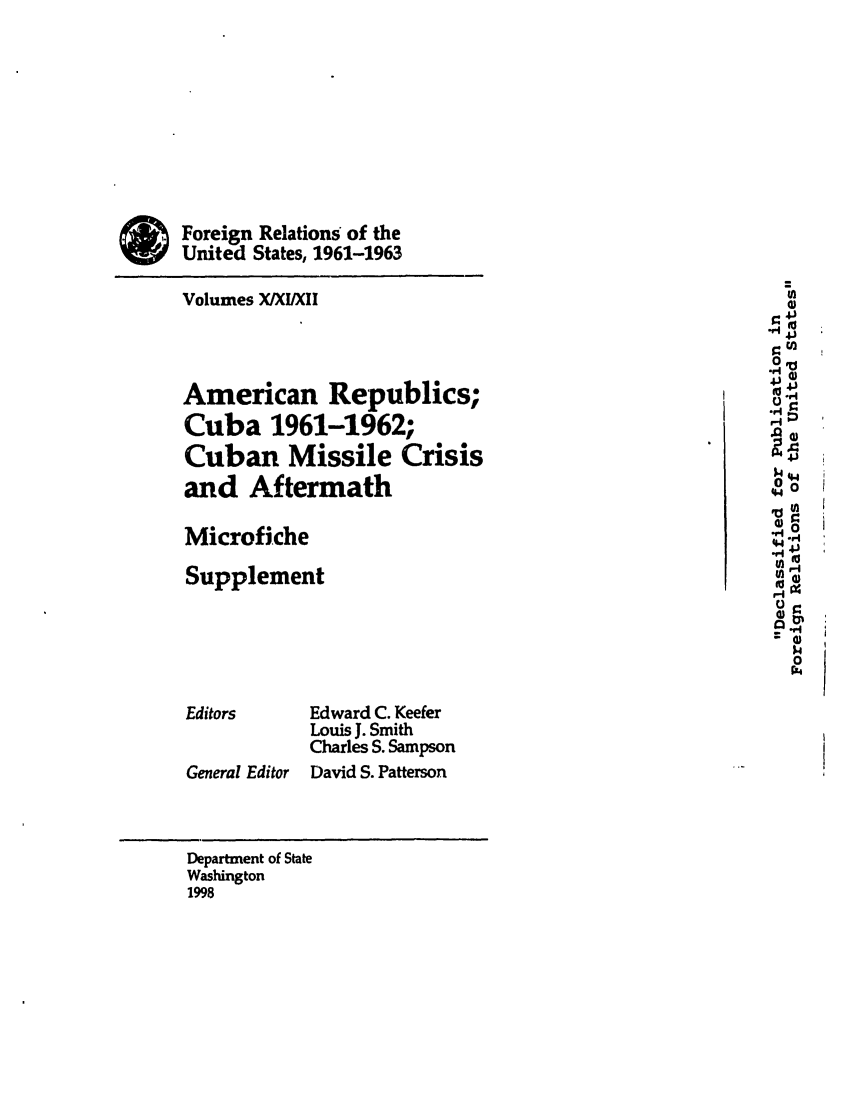 handle is hein.forrel/frusjk0027 and id is 1 raw text is: 









Foreign Relations of the
United States, 1961-1963

Volumes X/XI/XII
                                                       4J
                                                       4J~

American Republics;                                    0-
Cuba 1961-1962;                                        .0
Cuban Missile Crisis                                         P
and Aftermath
                                                       'all
Microfiche                                             44
                                                       Mr4
Supplement


                                                         I.4
                                                         0
                                                         P4

Editors     Edward C. Keefer
            Louis J. Smith
            Charles S. Sampson
General Editor David S. Patterson



Department of State
Washington
1998


