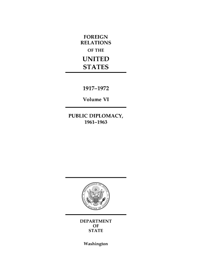 handle is hein.forrel/frusjk0031 and id is 1 raw text is: 





FOREIGN
RELATIONS
  OF THE

  UNITED
  STATES


1917-1972

Volume VI


PUBLIC DIPLOMACY,
     1961-1963


DEPARTMENT
    OF
    STATE


Washington


