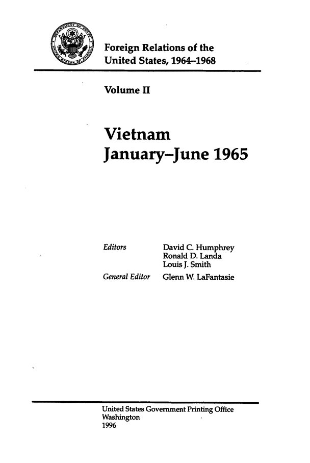 handle is hein.forrel/fruslj0002 and id is 1 raw text is: 


WForeign Relations of the
           United States, 1964-1968


Volume II



Vietnam

January-June 1965


Editors


General Editor


David C. Humphrey
Ronald D. Landa
Louis J. Smith
Glenn W. LaFantasie


United States Government Printing Office
Washington
1996


