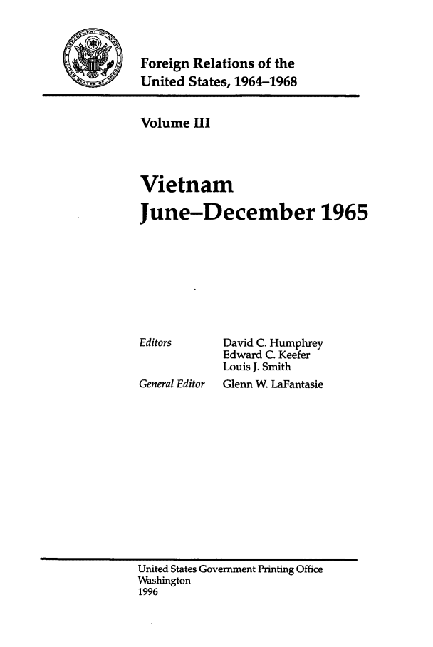 handle is hein.forrel/fruslj0003 and id is 1 raw text is: 


Foreign Relations of the
United States, 1964-1968


Volume III



Vietnam

June-December 1965


David C. Humphrey
Edward C. Keefer
Louis J. Smith


General Editor  Glenn W. LaFantasie


United States Government Printing Office
Washington
1996


Editors


