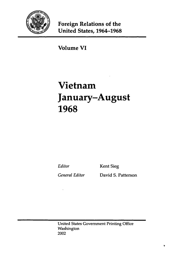 handle is hein.forrel/fruslj0006 and id is 1 raw text is: 


Foreign Relations of the
United States, 1964-1968


Volume VI





Vietnam

January-August

1968


Kent Sieg


General Editor


David S. Patterson


United States Government Printing Office
Washington
2002


Editor



