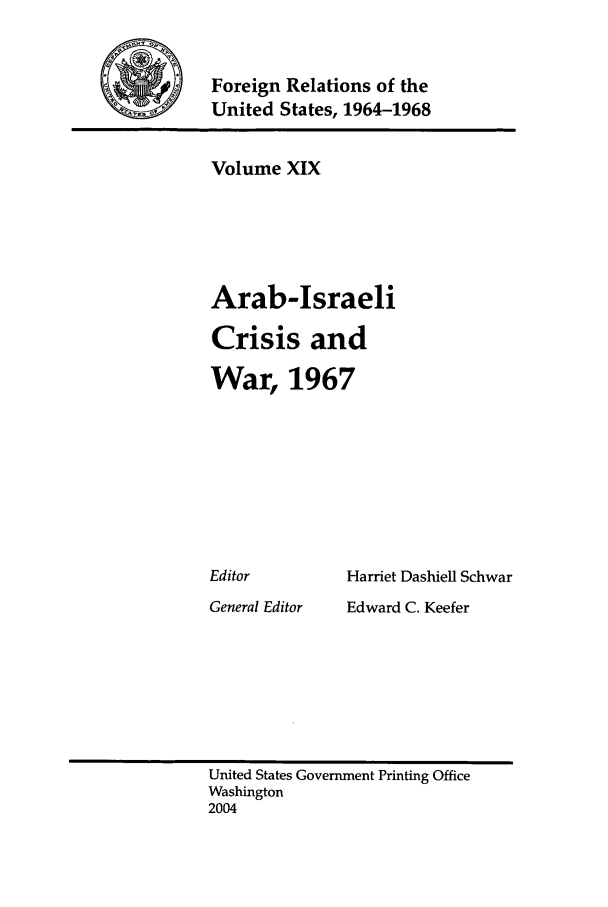 handle is hein.forrel/fruslj0019 and id is 1 raw text is: 


)Foreign Relations of the
    United States, 1964-1968


Volume XIX





Arab-Israeli

Crisis and

War, 1967


Harriet Dashiell Schwar


General Editor


Edward C. Keefer


United States Government Printing Office
Washington
2004


Editor



