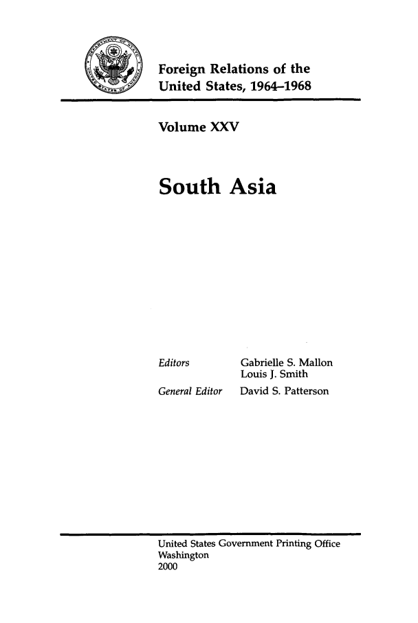 handle is hein.forrel/fruslj0025 and id is 1 raw text is: 



     Foreign Relations of the
-S   United States, 1964-1968


Volume XXV



South Asia


Editors


General Editor


Gabrielle S. Mallon
Louis J. Smith
David S. Patterson


United States Government Printing Office
Washington
2000


