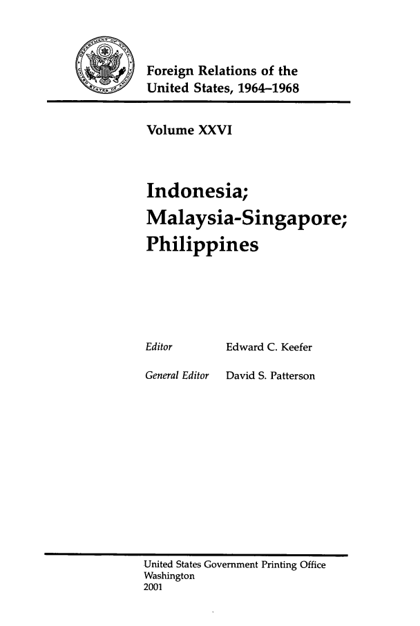handle is hein.forrel/fruslj0026 and id is 1 raw text is: 



        Foreign Relations of the
~       United States, 1964-1968


Volume XXVI



Indonesia;

Malaysia-Singapore;

Philippines


Editor


General Editor


Edward C. Keefer

David S. Patterson


United States Government Printing Office
Washington
2001


