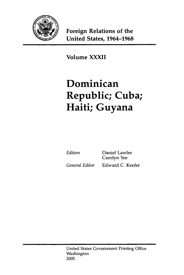 handle is hein.forrel/fruslj0033 and id is 1 raw text is: 



\Foreign Relations of the
           United States, 1964-1968


Volume XXXII



Dominican

Republic; Cuba;
Haiti; Guyana


Editors

General Editor


Daniel Lawler
Carolyn Yee
Edward C. Keefer


United States Government Printing Office
Washington
2005


